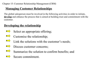 Chapter 15: Customer Relationship Management (CRM) Managing Customer Relationships The global salesperson must be involved in the following activities in order to initiate,  develop  and enhance the process that is aimed at building trust and commitment with the customer. Developing the relationship Select an appropriate offering; Customise the relationship; Link the solutions with the customer’s needs; Discuss customer concerns; Summarize the solution to confirm benefits; and Secure commitment. 