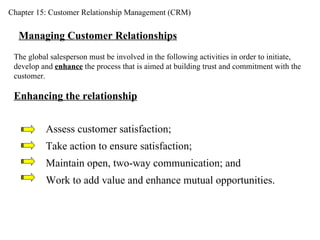 Chapter 15: Customer Relationship Management (CRM) Managing Customer Relationships The global salesperson must be involved in the following activities in order to initiate, develop and  enhance  the process that is aimed at building trust and commitment with the customer. Enhancing the relationship Assess customer satisfaction; Take action to ensure satisfaction; Maintain open, two-way communication; and Work to add value and enhance mutual opportunities. 