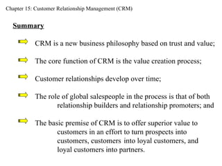 Chapter 15: Customer Relationship Management (CRM) Summary CRM is a new business philosophy based on trust and value; The core function of CRM is the value creation process;  Customer relationships develop over time;  The role of global salespeople in the process is that of both  relationship builders and relationship promoters; and The basic premise of CRM is to offer superior value to  customers in an effort to turn prospects into  customers, customers  into loyal customers, and  loyal customers into partners.  