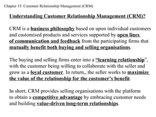 Chapter 15: Customer Relationship Management (CRM) Understanding Customer Relationship Management (CRM)? CRM is a  business philosophy  based on upon individual customers  and customised products and services supported by  open lines  of communication and feedback  from the participating firms that  mutually benefit both buying and selling organisations . The buying and selling firms enter into a  “learning relationship ”,  with the customer being willing to collaborate with the seller and  grow as a  loyal customer . In return,, the seller works to  maximize  the value of the relationship for the customer’s benefit . In short, CRM provides selling organisations with the platform  to obtain a  competitive advantage  by embracing customer needs  and building  value-driven long-term relationships . 