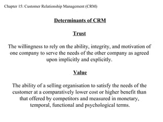 Chapter 15: Customer Relationship Management (CRM) Determinants of CRM Trust   The willingness to rely on the ability, integrity, and motivation of  one company to serve the needs of the other company as agreed  upon implicitly and explicitly.  Value The ability of a selling organisation to satisfy the needs of the  customer at a comparatively lower cost or higher benefit than  that offered by competitors and measured in monetary,  temporal, functional and psychological terms. 