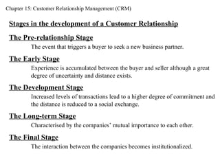 Chapter 15: Customer Relationship Management (CRM) Stages in the development of a Customer Relationship The Pre-relationship Stage The event that triggers a buyer to seek a new business partner. The Early Stage Experience is accumulated between the buyer and seller although a great  degree of uncertainty and distance exists. The Development Stage Increased levels of transactions lead to a higher degree of commitment and the distance is reduced to a social exchange. The Long-term Stage Characterised by the companies’ mutual importance to each other. The Final Stage The interaction between the companies becomes institutionalized. 