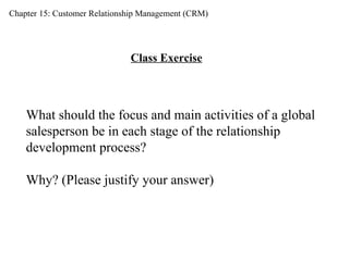 Chapter 15: Customer Relationship Management (CRM) Class Exercise What should the focus and main activities of a global  salesperson be in each stage of the relationship  development process? Why? (Please justify your answer) 