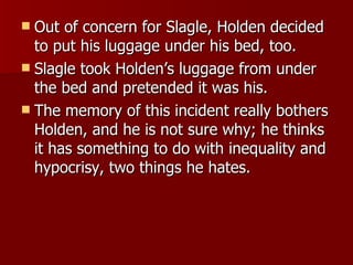 Out of concern for Slagle, Holden decided to put his luggage under his bed, too. Slagle took Holden’s luggage from under the bed and pretended it was his.  The memory of this incident really bothers Holden, and he is not sure why; he thinks it has something to do with inequality and hypocrisy, two things he hates.  