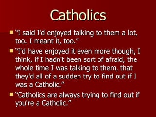 Catholics “I said I'd enjoyed talking to them a lot, too. I meant it, too.”  “I'd have enjoyed it even more though, I think, if I hadn't been sort of afraid, the whole time I was talking to them, that they'd all of a sudden try to find out if I was a Catholic.”  “Catholics are always trying to find out if you're a Catholic.”  