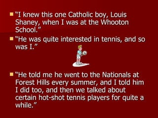 “ I knew this one Catholic boy, Louis Shaney, when I was at the Whooton School.”  “ He was quite interested in tennis, and so was I.”  “ He told me he went to the Nationals at Forest Hills every summer, and I told him I did too, and then we talked about certain hot-shot tennis players for quite a while.”  