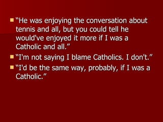 “He was enjoying the conversation about tennis and all, but you could tell he would've enjoyed it more if I was a Catholic and all.”  “I'm not saying I blame Catholics. I don't.”  “I'd be the same way, probably, if I was a Catholic.” 