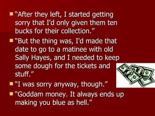 “ After they left, I started getting sorry that I'd only given them ten bucks for their collection.”  “ But the thing was, I'd made that date to go to a matinee with old Sally Hayes, and I needed to keep some dough for the tickets and stuff.”  “ I was sorry anyway, though.”  “ Goddam money. It always ends up making you blue as hell.” 