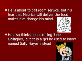 He is about to call room service, but his fear that Maurice will deliver the food makes him change his mind.  He also thinks about calling Jane Gallagher, but calls a girl he used to know named Sally Hayes instead  