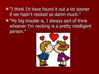“I think I'd have found it out a lot sooner if we hadn't necked so damn much.”  “My big trouble is, I always sort of think whoever I'm necking is a pretty intelligent person.”  