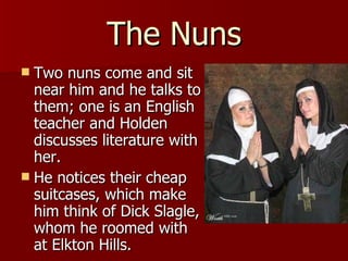 The Nuns Two nuns come and sit near him and he talks to them; one is an English teacher and Holden discusses literature with her.  He notices their cheap suitcases, which make him think of Dick Slagle, whom he roomed with at Elkton Hills.  
