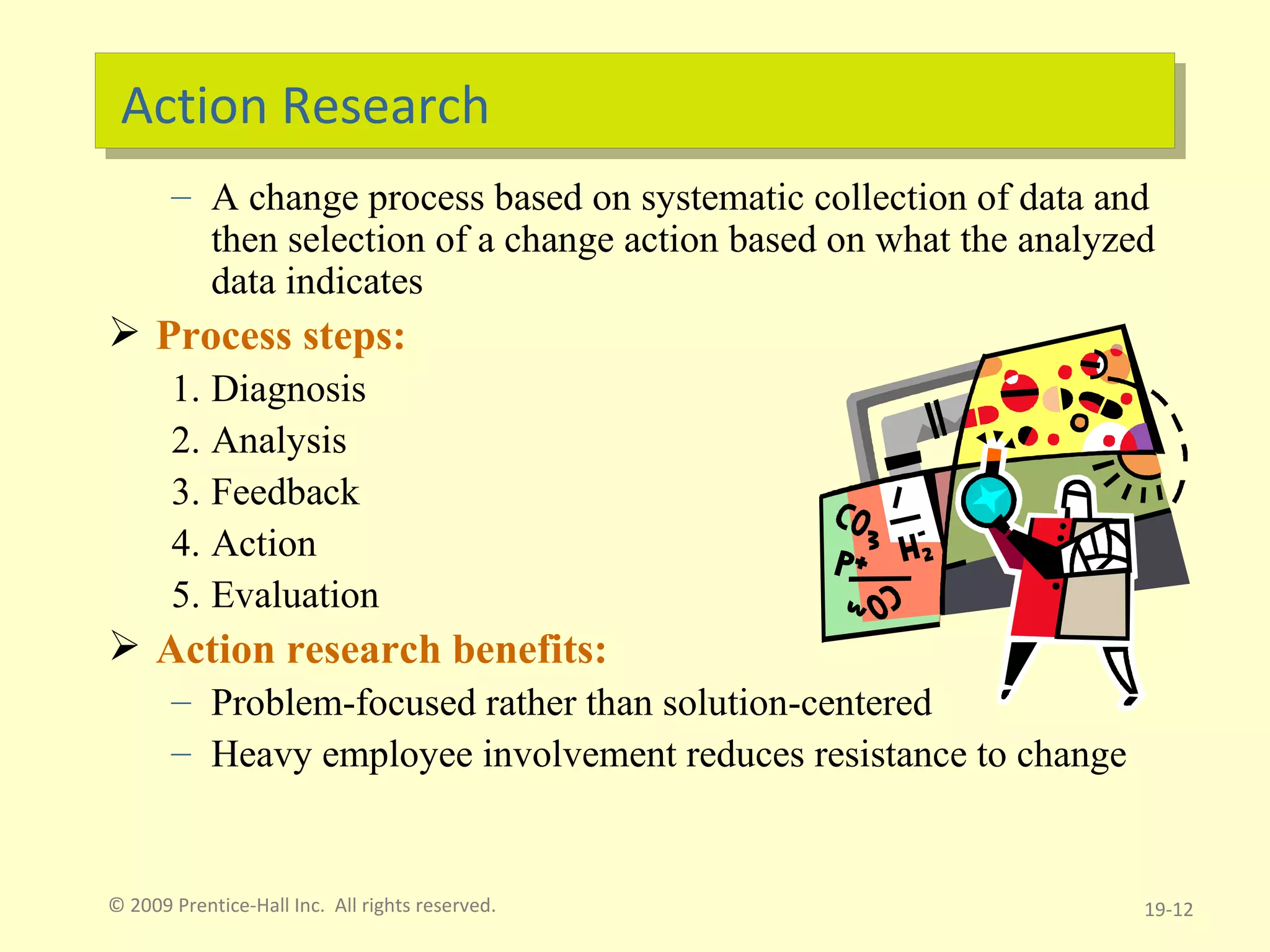 Action Research A change process based on systematic collection of data and then selection of a change action based on what the analyzed data indicates Process steps: Diagnosis Analysis Feedback Action Evaluation Action research benefits: Problem-focused rather than solution-centered Heavy employee involvement reduces resistance to change © 2009 Prentice-Hall Inc.  All rights reserved. 19- 