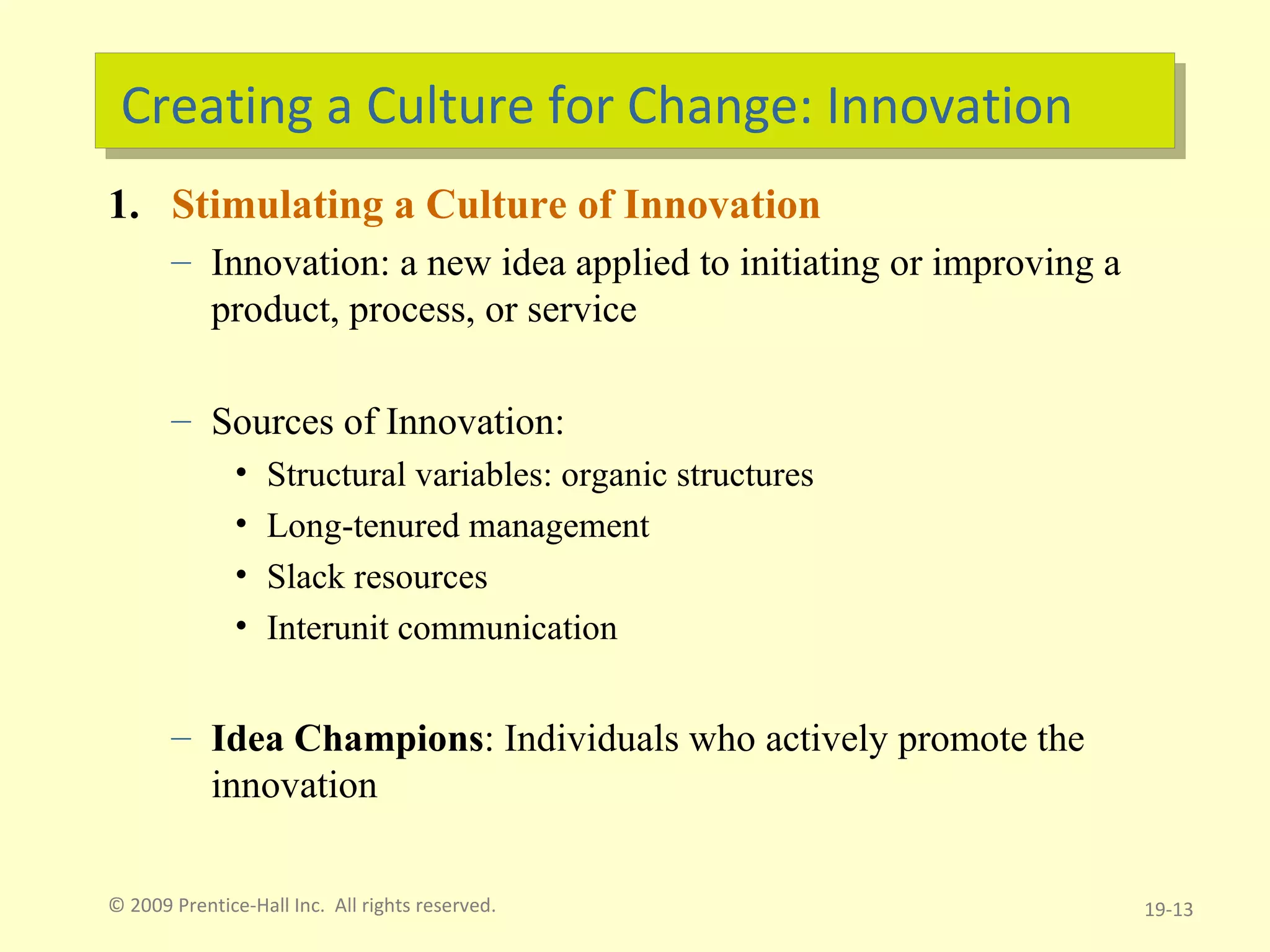 Creating a Culture for Change: Innovation Stimulating a Culture of Innovation Innovation: a new idea applied to initiating or improving a product, process, or service Sources of Innovation: Structural variables: organic structures Long-tenured management Slack resources Interunit communication Idea Champions : Individuals who actively promote the innovation © 2009 Prentice-Hall Inc.  All rights reserved. 19- 