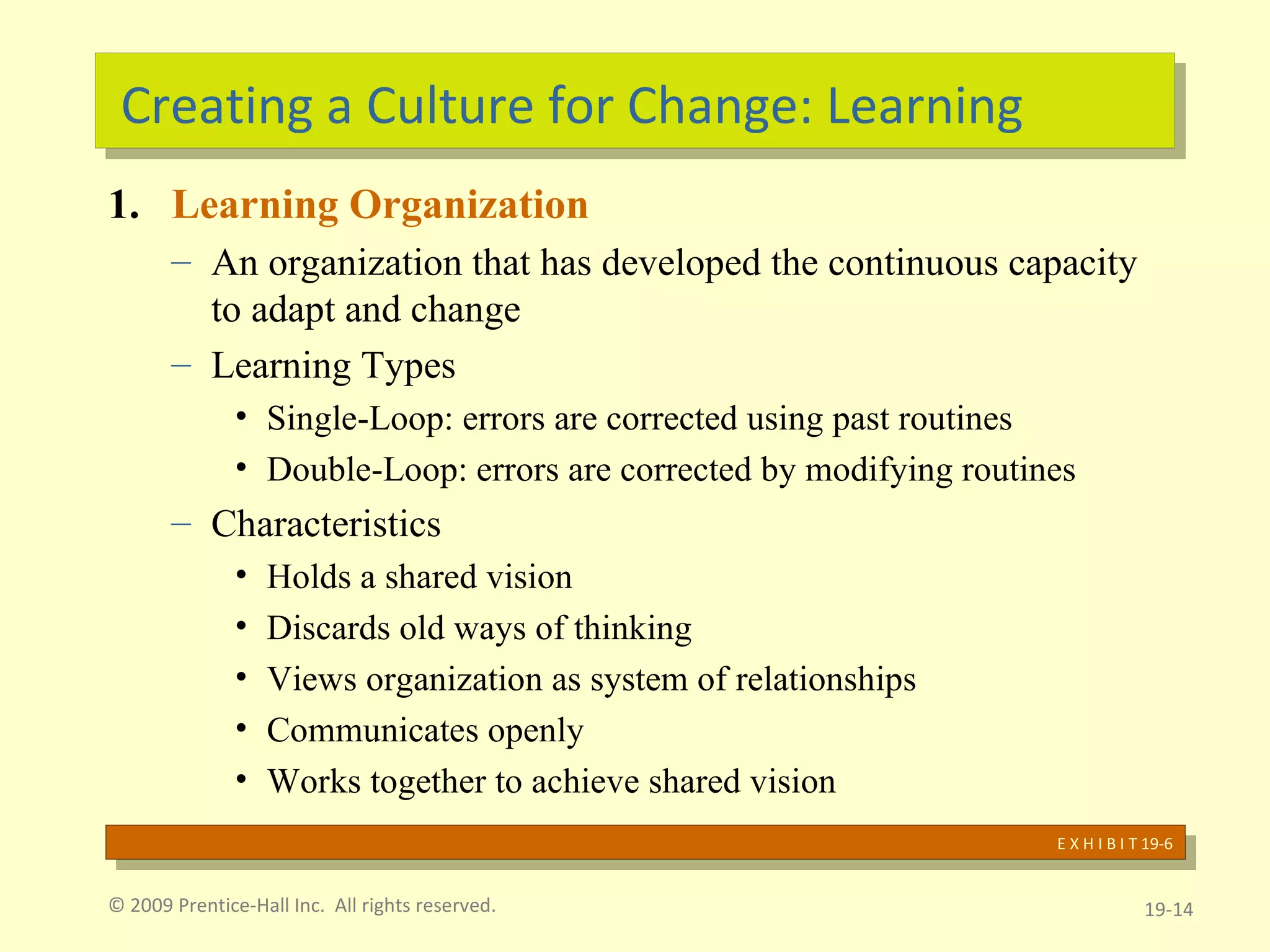 Creating a Culture for Change: Learning Learning Organization An organization that has developed the continuous capacity to adapt and change Learning Types Single-Loop: errors are corrected using past routines Double-Loop: errors are corrected by modifying routines Characteristics  Holds a shared vision Discards old ways of thinking Views organization as system of relationships Communicates openly Works together to achieve shared vision © 2009 Prentice-Hall Inc.  All rights reserved. 19- E X H I B I T 19-6 
