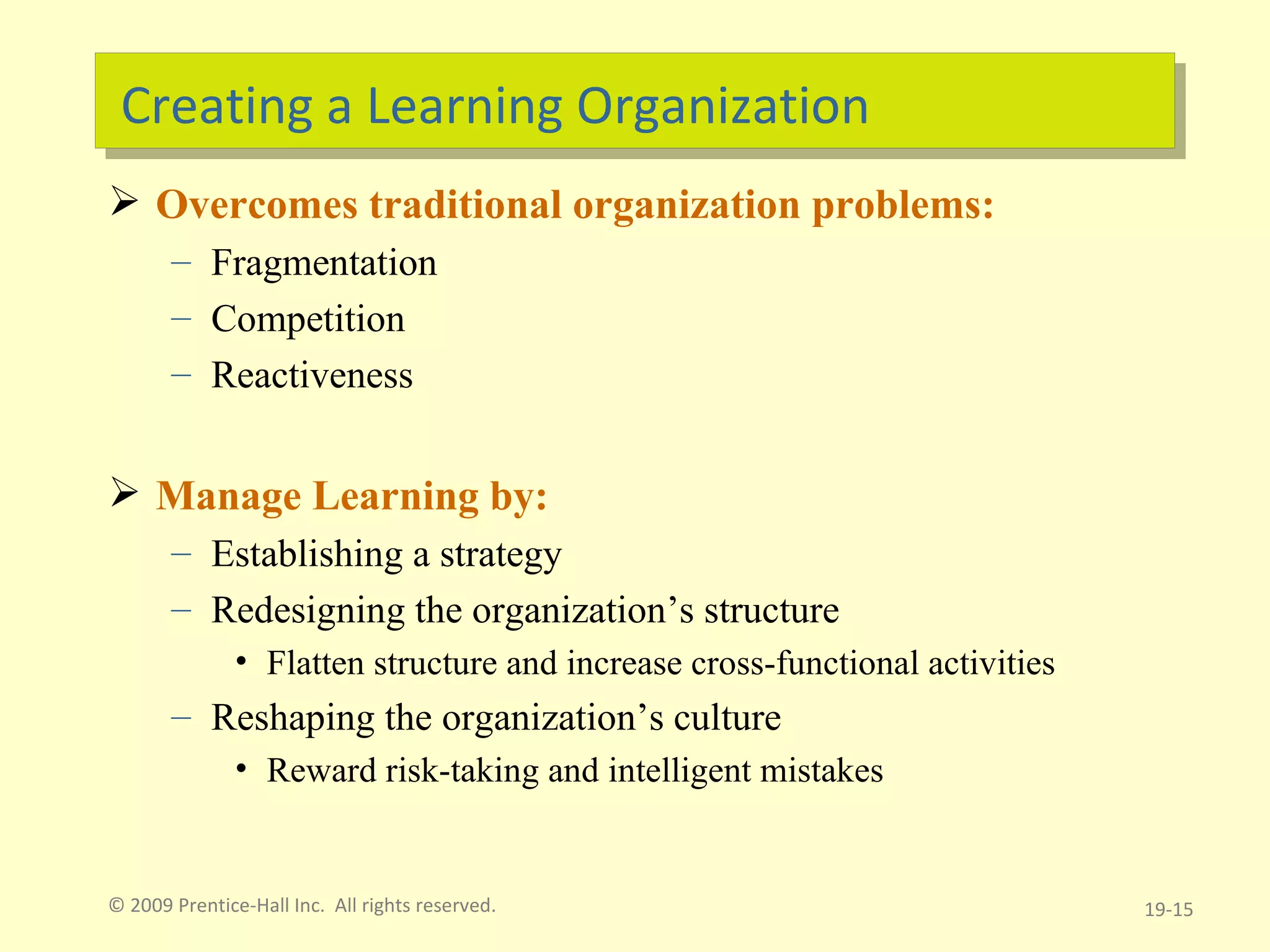 Creating a Learning Organization Overcomes traditional organization problems: Fragmentation Competition Reactiveness Manage Learning by: Establishing a strategy Redesigning the organization’s structure Flatten structure and increase cross-functional activities Reshaping the organization’s culture Reward risk-taking and intelligent mistakes © 2009 Prentice-Hall Inc.  All rights reserved. 19- 