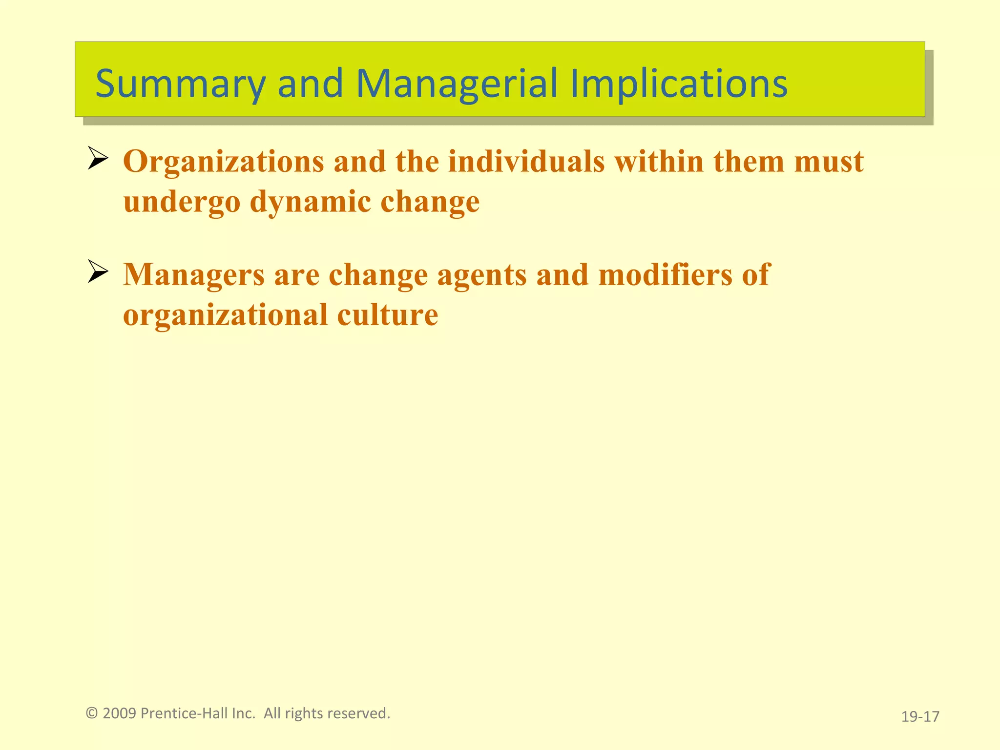 Summary and Managerial Implications Organizations and the individuals within them must undergo dynamic change Managers are change agents and modifiers of organizational culture 19- © 2009 Prentice-Hall Inc.  All rights reserved. 