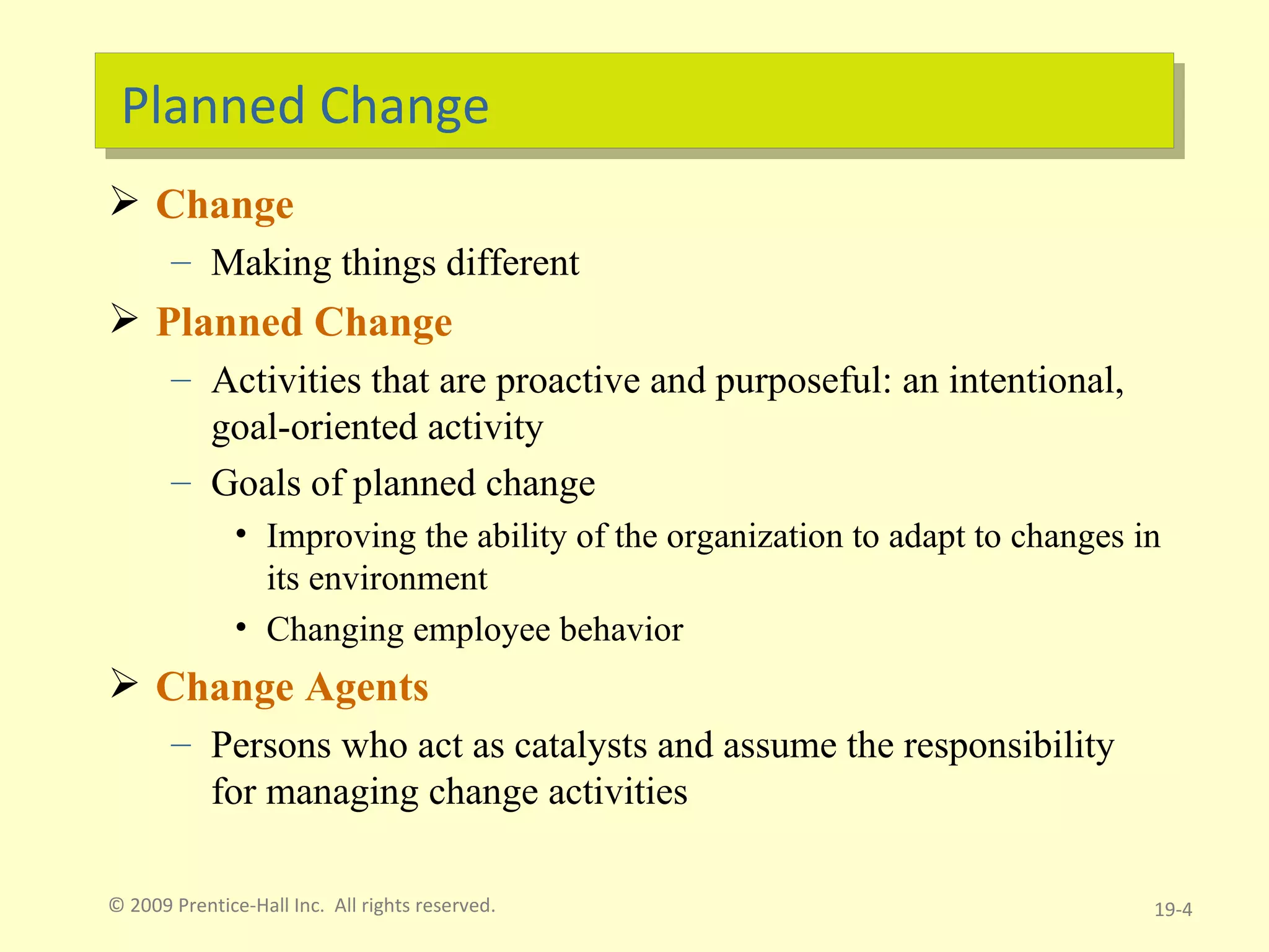 Planned Change Change Making things different Planned Change Activities that are proactive and purposeful: an intentional, goal-oriented activity Goals of planned change Improving the ability of the organization to adapt to changes in its environment Changing employee behavior Change Agents Persons who act as catalysts and assume the responsibility for managing change activities © 2009 Prentice-Hall Inc.  All rights reserved. 19- 