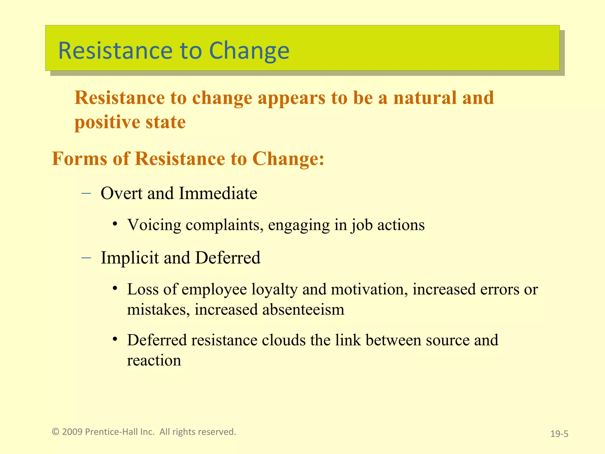 Resistance to Change Resistance to change appears to be a natural and positive state Forms of Resistance to Change: Overt and Immediate Voicing complaints, engaging in job actions Implicit and Deferred Loss of employee loyalty and motivation, increased errors or mistakes, increased absenteeism Deferred resistance clouds the link between source and reaction © 2009 Prentice-Hall Inc.  All rights reserved. 19- 