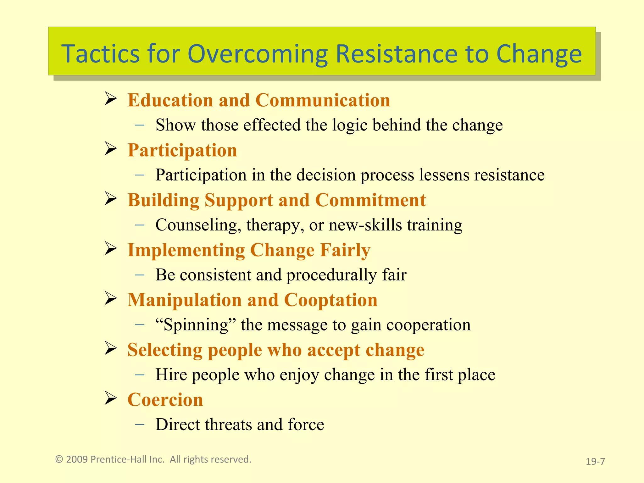 Tactics for Overcoming Resistance to Change Education and Communication Show those effected the logic behind the change Participation Participation in the decision process lessens resistance Building Support and Commitment Counseling, therapy, or new-skills training Implementing Change Fairly Be consistent and procedurally fair Manipulation and Cooptation “ Spinning” the message to gain cooperation Selecting people who accept change Hire people who enjoy change in the first place Coercion Direct threats and force © 2009 Prentice-Hall Inc.  All rights reserved. 19- 