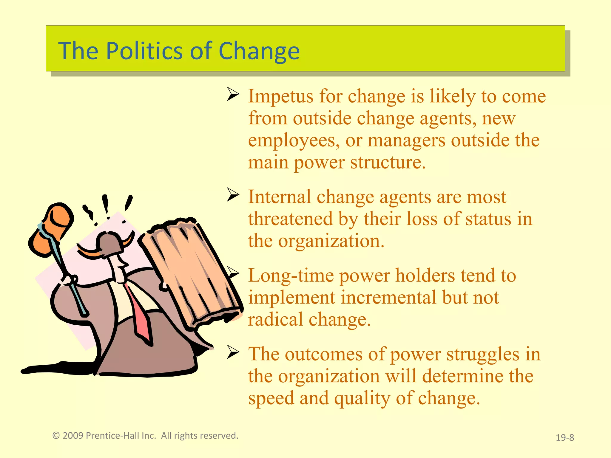 The Politics of Change Impetus for change is likely to come from outside change agents, new employees, or managers outside the main power structure. Internal change agents are most threatened by their loss of status in the organization. Long-time power holders tend to implement incremental but not radical change. The outcomes of power struggles in the organization will determine the speed and quality of change. © 2009 Prentice-Hall Inc.  All rights reserved. 19- 