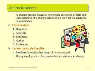 Action Research A change process based on systematic collection of data and then selection of a change action based on what the analyzed data indicates Process steps: Diagnosis Analysis Feedback Action Evaluation Action research benefits: Problem-focused rather than solution-centered Heavy employee involvement reduces resistance to change © 2009 Prentice-Hall Inc.  All rights reserved. 19- 
