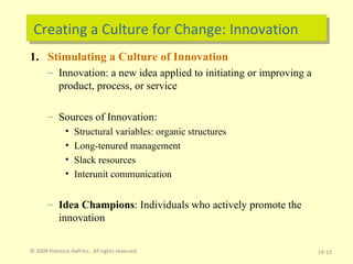 Creating a Culture for Change: Innovation Stimulating a Culture of Innovation Innovation: a new idea applied to initiating or improving a product, process, or service Sources of Innovation: Structural variables: organic structures Long-tenured management Slack resources Interunit communication Idea Champions : Individuals who actively promote the innovation © 2009 Prentice-Hall Inc.  All rights reserved. 19- 