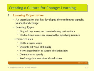 Creating a Culture for Change: Learning Learning Organization An organization that has developed the continuous capacity to adapt and change Learning Types Single-Loop: errors are corrected using past routines Double-Loop: errors are corrected by modifying routines Characteristics  Holds a shared vision Discards old ways of thinking Views organization as system of relationships Communicates openly Works together to achieve shared vision © 2009 Prentice-Hall Inc.  All rights reserved. 19- E X H I B I T 19-6 