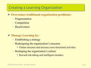 Creating a Learning Organization Overcomes traditional organization problems: Fragmentation Competition Reactiveness Manage Learning by: Establishing a strategy Redesigning the organization’s structure Flatten structure and increase cross-functional activities Reshaping the organization’s culture Reward risk-taking and intelligent mistakes © 2009 Prentice-Hall Inc.  All rights reserved. 19- 