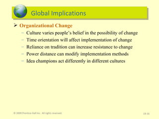 Global Implications Organizational Change Culture varies people’s belief in the possibility of change Time orientation will affect implementation of change Reliance on tradition can increase resistance to change Power distance can modify implementation methods Idea champions act differently in different cultures 19- © 2009 Prentice-Hall Inc.  All rights reserved. 
