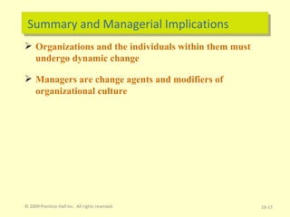 Summary and Managerial Implications Organizations and the individuals within them must undergo dynamic change Managers are change agents and modifiers of organizational culture 19- © 2009 Prentice-Hall Inc.  All rights reserved. 