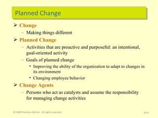 Planned Change Change Making things different Planned Change Activities that are proactive and purposeful: an intentional, goal-oriented activity Goals of planned change Improving the ability of the organization to adapt to changes in its environment Changing employee behavior Change Agents Persons who act as catalysts and assume the responsibility for managing change activities © 2009 Prentice-Hall Inc.  All rights reserved. 19- 