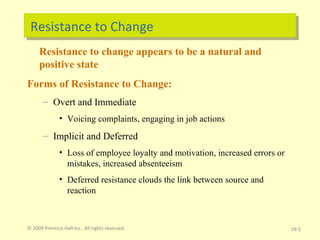 Resistance to Change Resistance to change appears to be a natural and positive state Forms of Resistance to Change: Overt and Immediate Voicing complaints, engaging in job actions Implicit and Deferred Loss of employee loyalty and motivation, increased errors or mistakes, increased absenteeism Deferred resistance clouds the link between source and reaction © 2009 Prentice-Hall Inc.  All rights reserved. 19- 