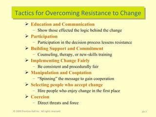 Tactics for Overcoming Resistance to Change Education and Communication Show those effected the logic behind the change Participation Participation in the decision process lessens resistance Building Support and Commitment Counseling, therapy, or new-skills training Implementing Change Fairly Be consistent and procedurally fair Manipulation and Cooptation “ Spinning” the message to gain cooperation Selecting people who accept change Hire people who enjoy change in the first place Coercion Direct threats and force © 2009 Prentice-Hall Inc.  All rights reserved. 19- 