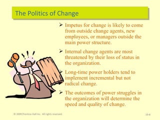 The Politics of Change Impetus for change is likely to come from outside change agents, new employees, or managers outside the main power structure. Internal change agents are most threatened by their loss of status in the organization. Long-time power holders tend to implement incremental but not radical change. The outcomes of power struggles in the organization will determine the speed and quality of change. © 2009 Prentice-Hall Inc.  All rights reserved. 19- 