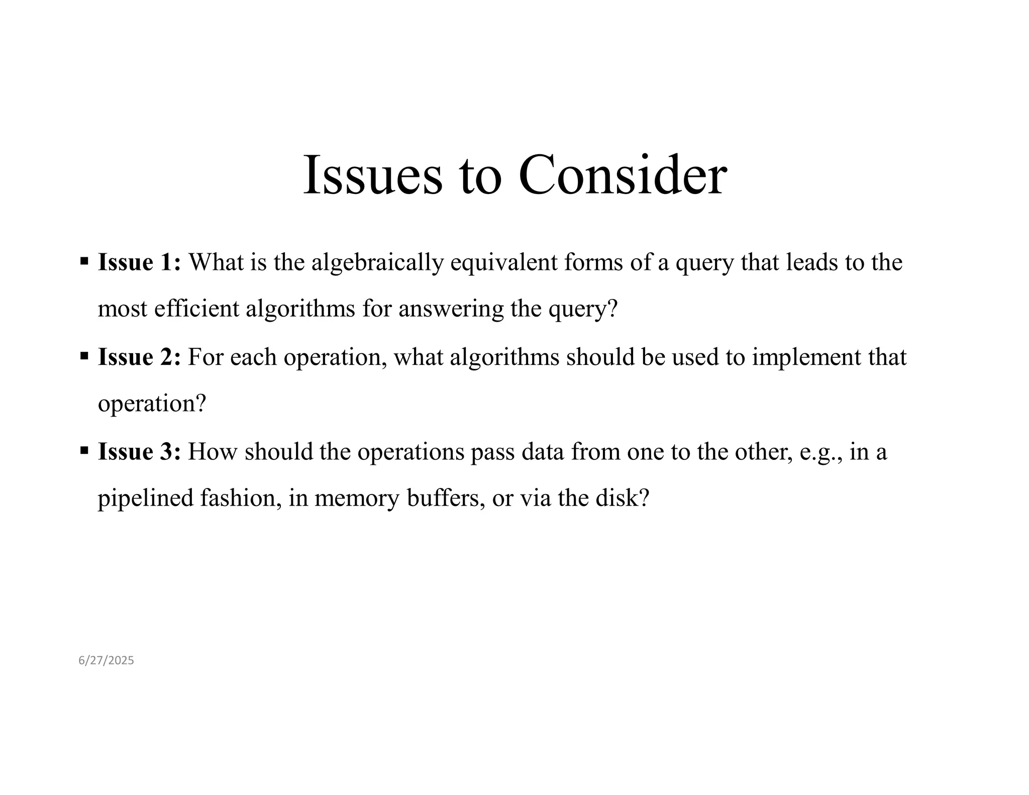 Issues to Consider  Issue 1: What is the algebraically equivalent forms of a query that leads to the most efficient algorithms for answering the query?  Issue 2: For each operation, what algorithms should be used to implement that operation?  Issue 3: How should the operations pass data from one to the other, e.g., in a pipelined fashion, in memory buffers, or via the disk? 6/27/2025 