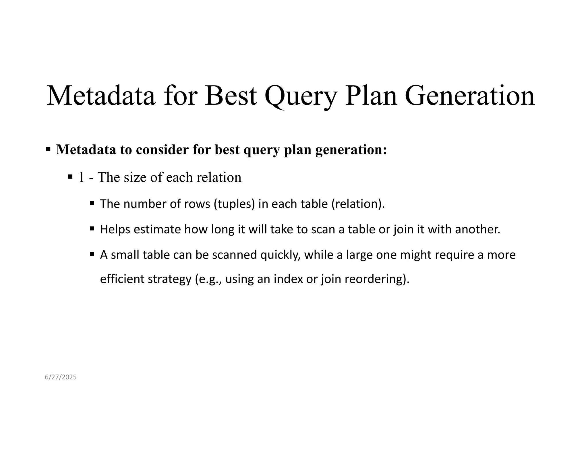 Metadata for Best Query Plan Generation  Metadata to consider for best query plan generation:  1 - The size of each relation  The number of rows (tuples) in each table (relation).  Helps estimate how long it will take to scan a table or join it with another.  A small table can be scanned quickly, while a large one might require a more efficient strategy (e.g., using an index or join reordering). 6/27/2025 