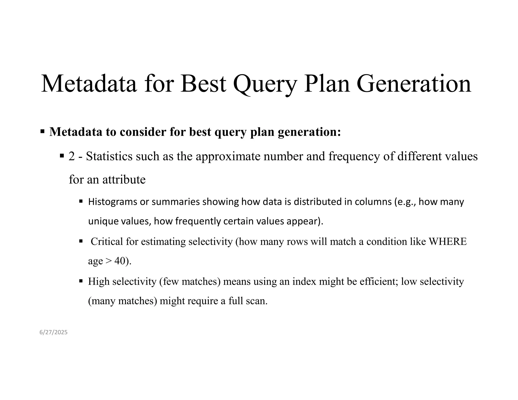Metadata for Best Query Plan Generation  Metadata to consider for best query plan generation:  2 - Statistics such as the approximate number and frequency of different values for an attribute  Histograms or summaries showing how data is distributed in columns (e.g., how many unique values, how frequently certain values appear).  Critical for estimating selectivity (how many rows will match a condition like WHERE age > 40).  High selectivity (few matches) means using an index might be efficient; low selectivity (many matches) might require a full scan. 6/27/2025 