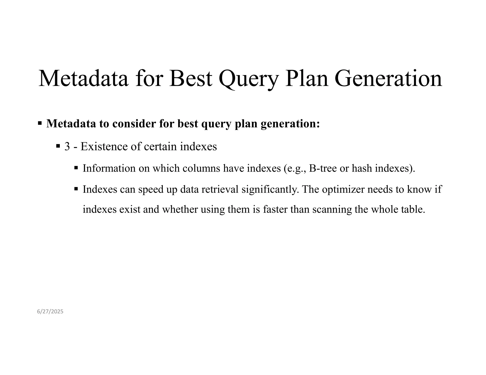 Metadata for Best Query Plan Generation  Metadata to consider for best query plan generation:  3 - Existence of certain indexes  Information on which columns have indexes (e.g., B-tree or hash indexes).  Indexes can speed up data retrieval significantly. The optimizer needs to know if indexes exist and whether using them is faster than scanning the whole table. 6/27/2025 