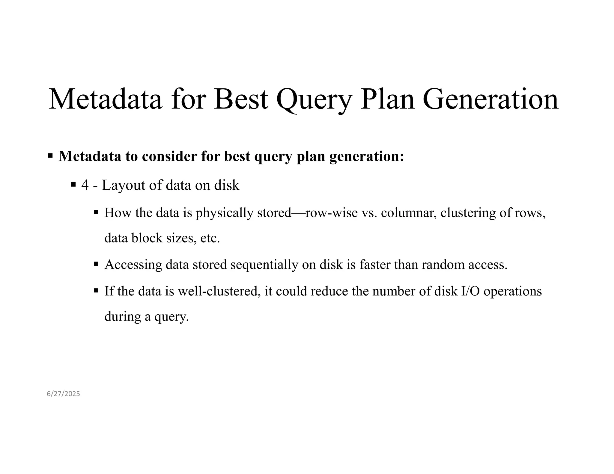 Metadata for Best Query Plan Generation  Metadata to consider for best query plan generation:  4 - Layout of data on disk  How the data is physically stored—row-wise vs. columnar, clustering of rows, data block sizes, etc.  Accessing data stored sequentially on disk is faster than random access.  If the data is well-clustered, it could reduce the number of disk I/O operations during a query. 6/27/2025 