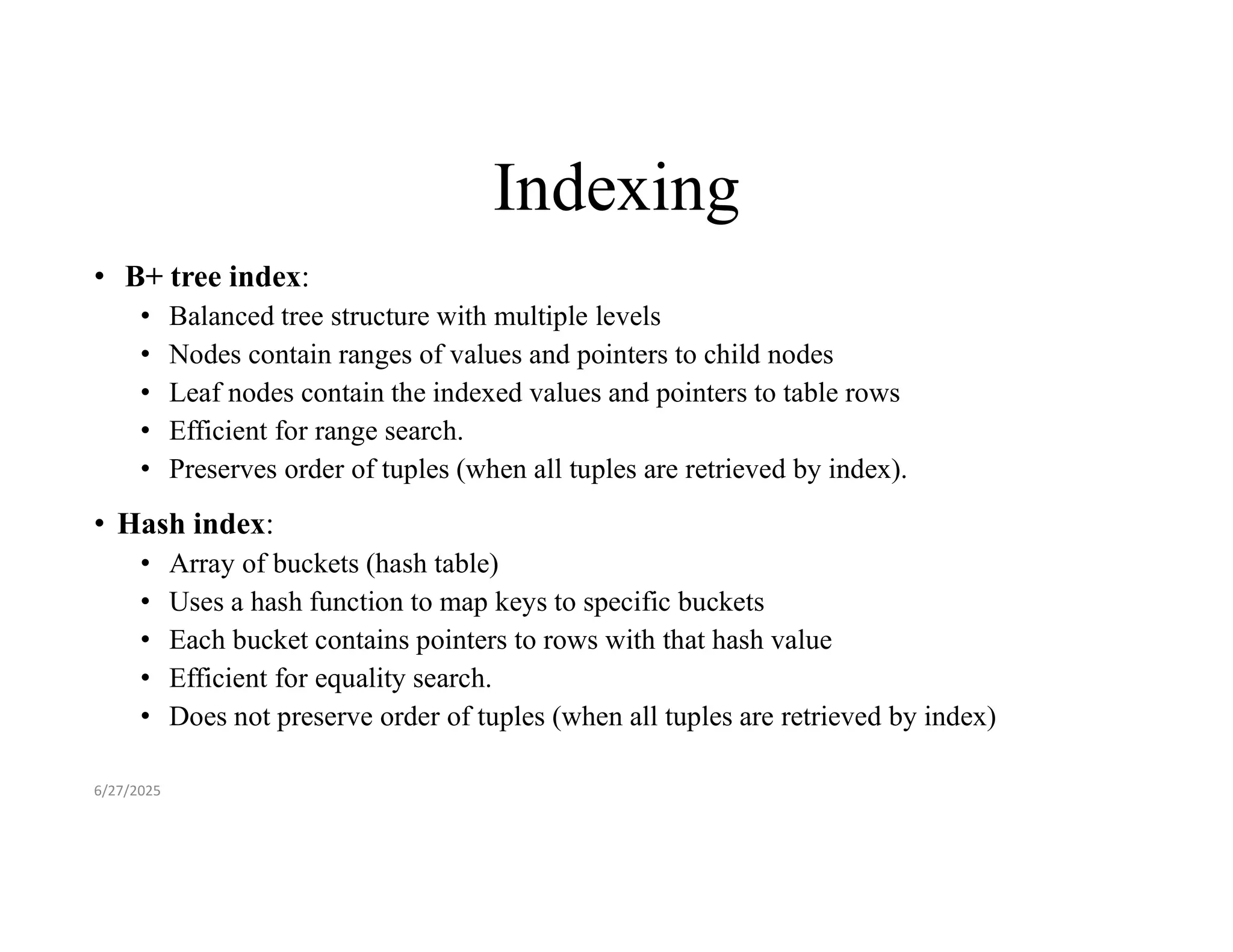 Indexing • B+ tree index: • Balanced tree structure with multiple levels • Nodes contain ranges of values and pointers to child nodes • Leaf nodes contain the indexed values and pointers to table rows • Efficient for range search. • Preserves order of tuples (when all tuples are retrieved by index). • Hash index: • Array of buckets (hash table) • Uses a hash function to map keys to specific buckets • Each bucket contains pointers to rows with that hash value • Efficient for equality search. • Does not preserve order of tuples (when all tuples are retrieved by index) 6/27/2025 