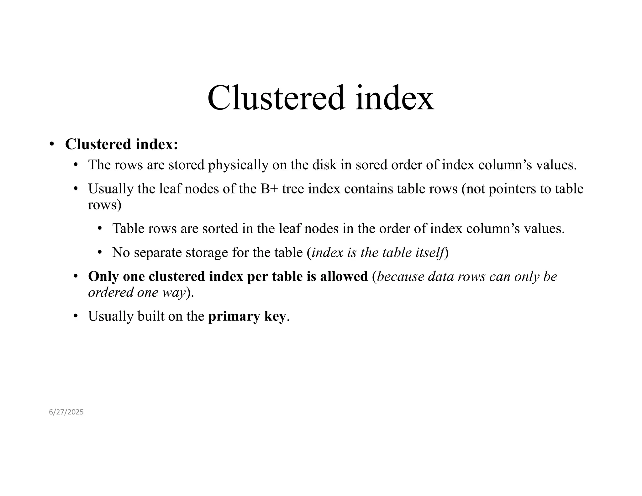 Clustered index • Clustered index: • The rows are stored physically on the disk in sored order of index column’s values. • Usually the leaf nodes of the B+ tree index contains table rows (not pointers to table rows) • Table rows are sorted in the leaf nodes in the order of index column’s values. • No separate storage for the table (index is the table itself) • Only one clustered index per table is allowed (because data rows can only be ordered one way). • Usually built on the primary key. 6/27/2025 