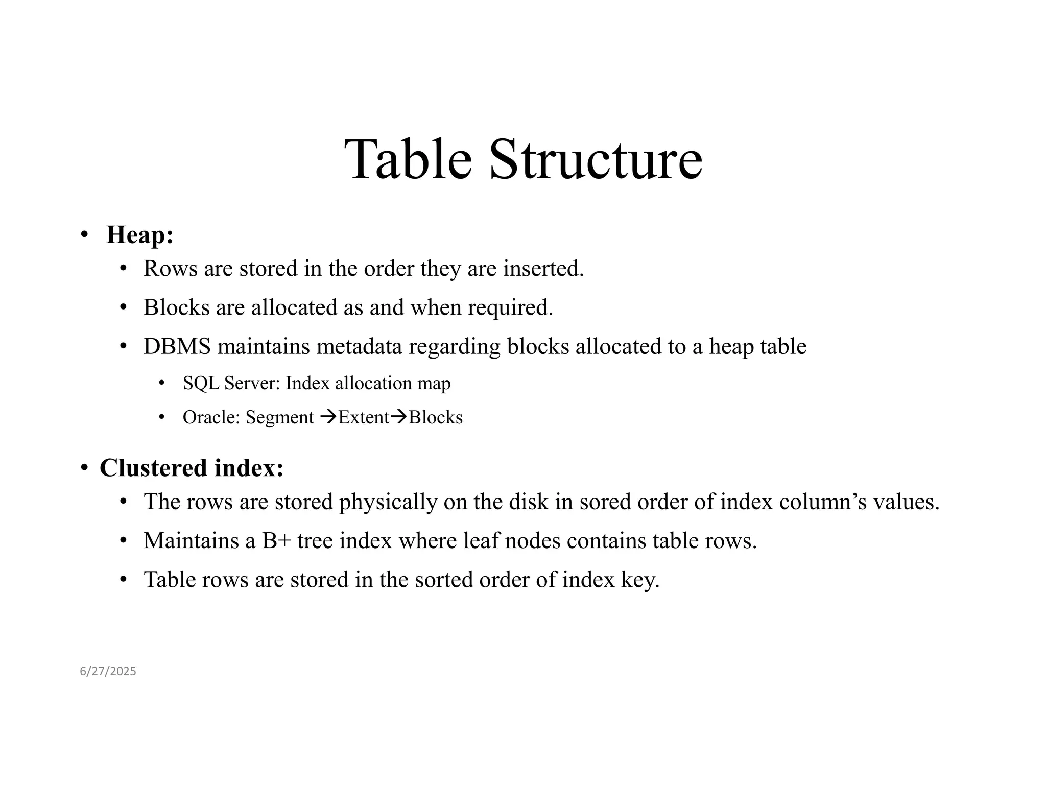 Table Structure • Heap: • Rows are stored in the order they are inserted. • Blocks are allocated as and when required. • DBMS maintains metadata regarding blocks allocated to a heap table • SQL Server: Index allocation map • Oracle: Segment ExtentBlocks • Clustered index: • The rows are stored physically on the disk in sored order of index column’s values. • Maintains a B+ tree index where leaf nodes contains table rows. • Table rows are stored in the sorted order of index key. 6/27/2025 