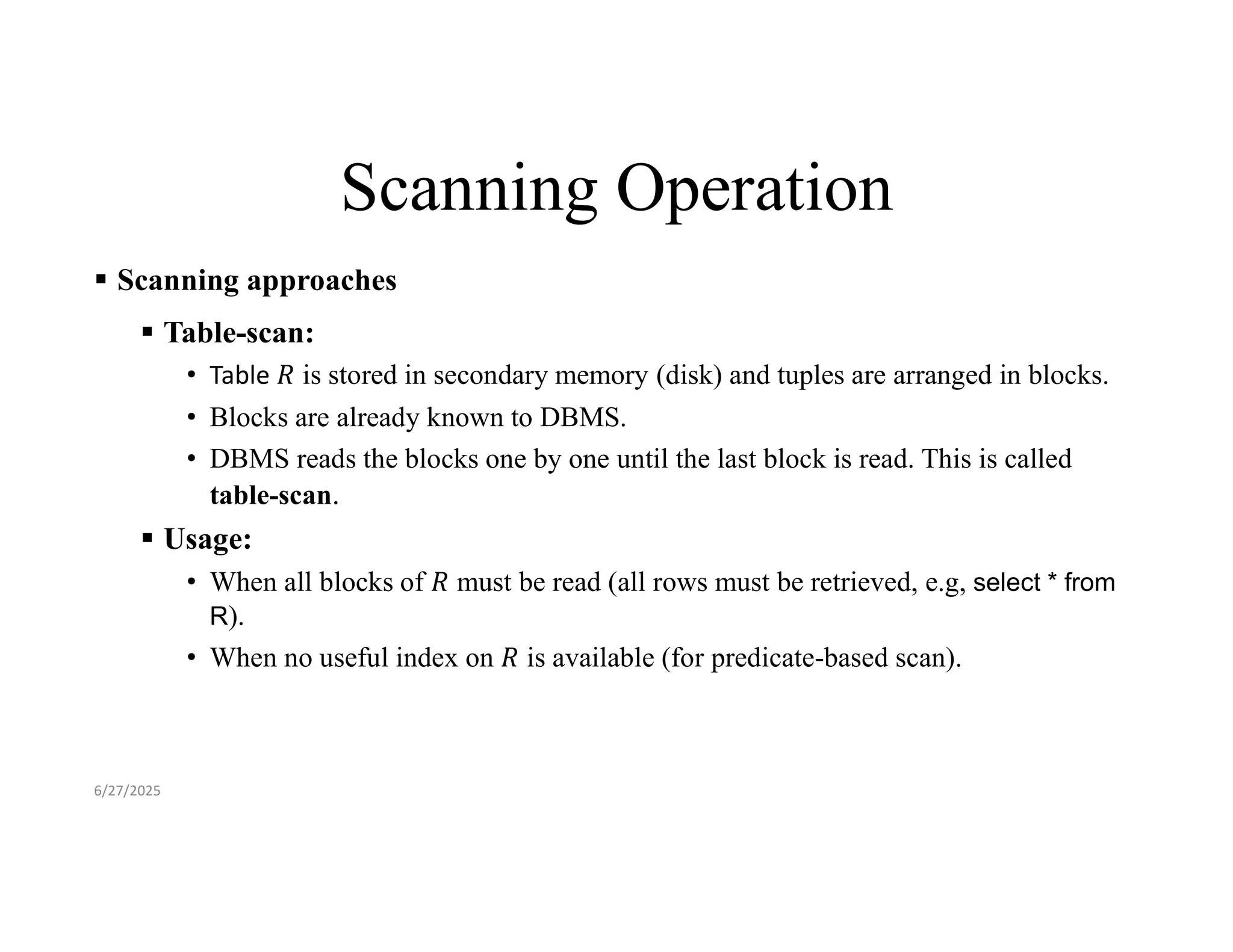 Scanning Operation  Scanning approaches  Table-scan: • Table is stored in secondary memory (disk) and tuples are arranged in blocks. • Blocks are already known to DBMS. • DBMS reads the blocks one by one until the last block is read. This is called table-scan.  Usage: • When all blocks of must be read (all rows must be retrieved, e.g, select * from R). • When no useful index on is available (for predicate-based scan). 6/27/2025 