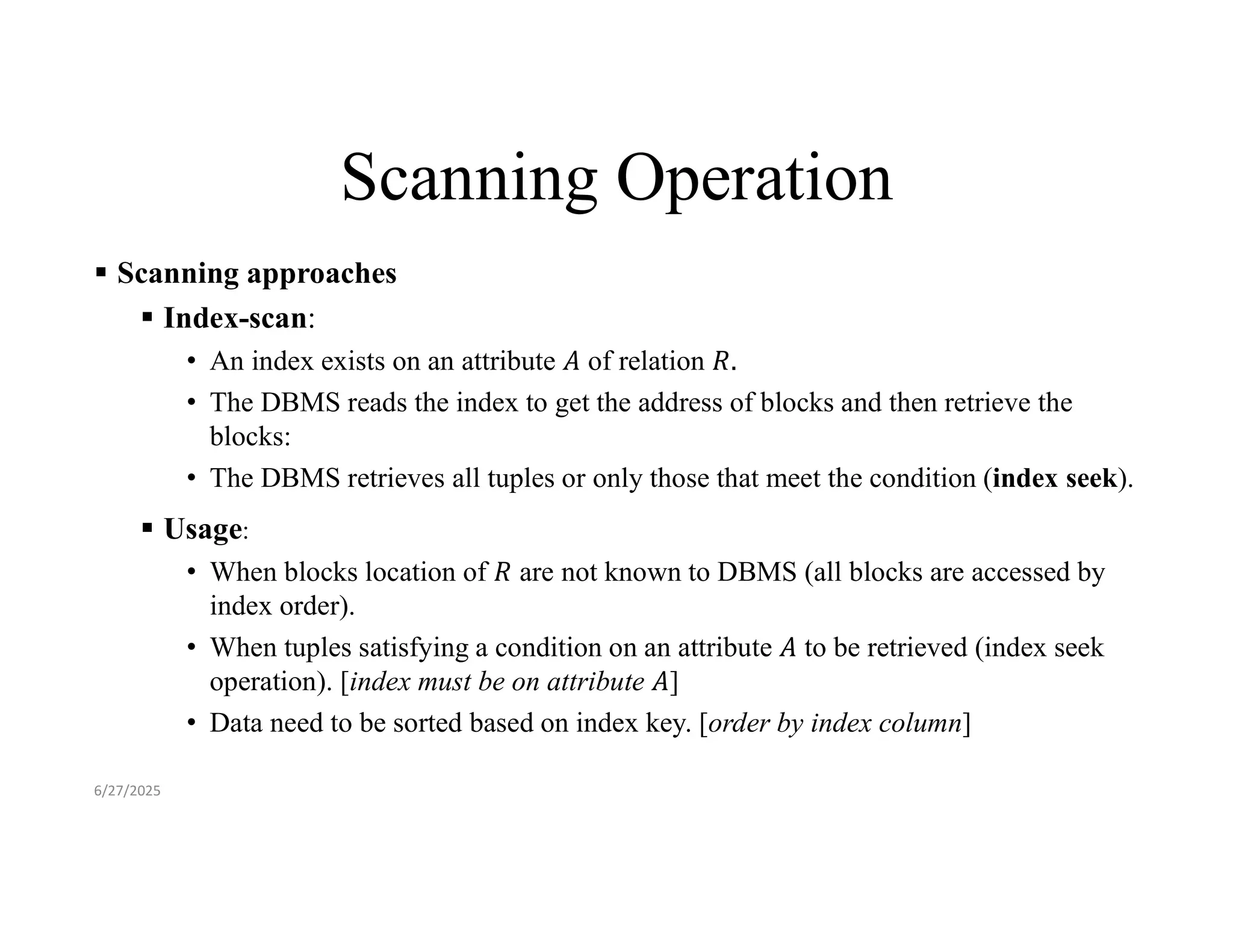 Scanning Operation  Scanning approaches  Index-scan: • An index exists on an attribute of relation • The DBMS reads the index to get the address of blocks and then retrieve the blocks: • The DBMS retrieves all tuples or only those that meet the condition (index seek).  Usage: • When blocks location of are not known to DBMS (all blocks are accessed by index order). • When tuples satisfying a condition on an attribute to be retrieved (index seek operation). [index must be on attribute ] • Data need to be sorted based on index key. [order by index column] 6/27/2025 