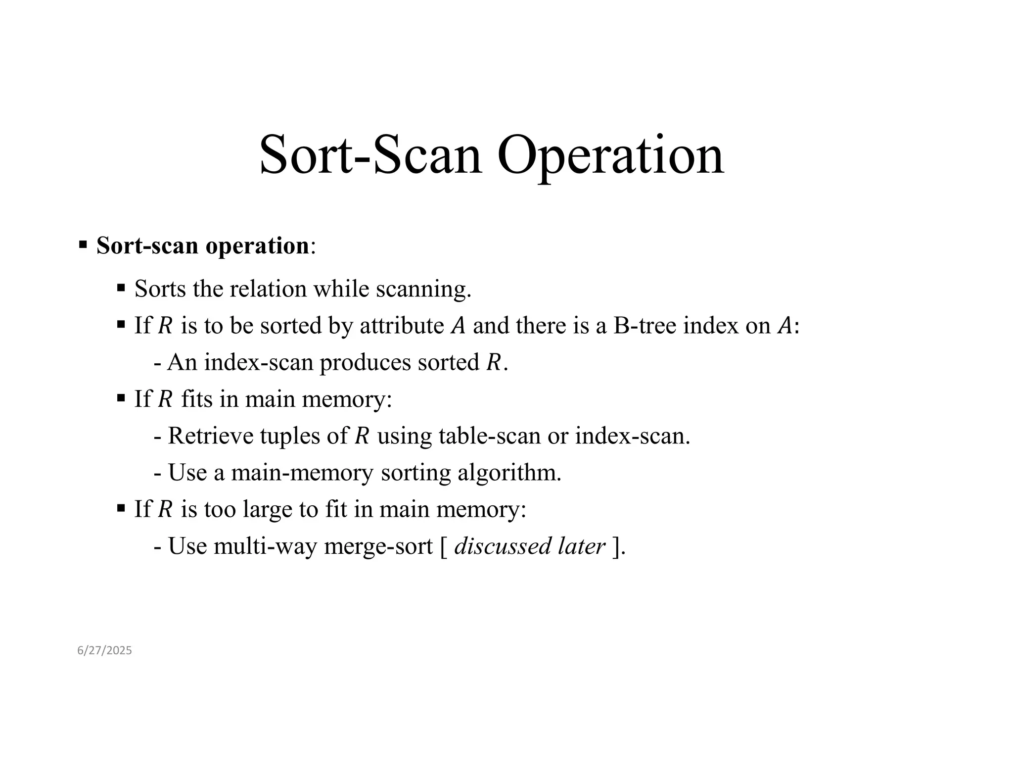 Sort-Scan Operation  Sort-scan operation:  Sorts the relation while scanning.  If is to be sorted by attribute and there is a B-tree index on - An index-scan produces sorted .  If fits in main memory: - Retrieve tuples of using table-scan or index-scan. - Use a main-memory sorting algorithm.  If is too large to fit in main memory: - Use multi-way merge-sort [ discussed later ]. 6/27/2025 