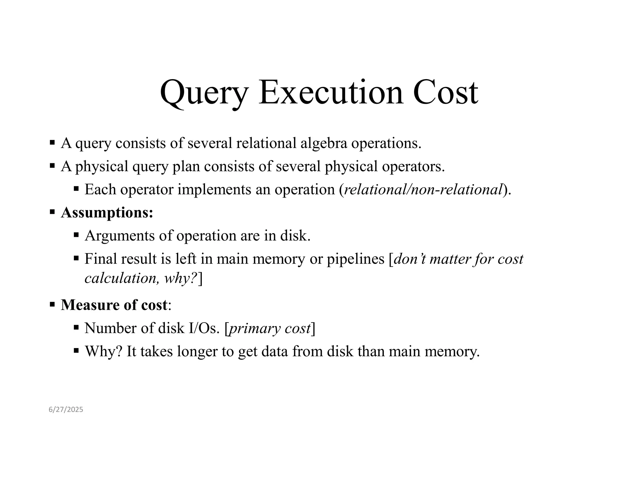 Query Execution Cost  A query consists of several relational algebra operations.  A physical query plan consists of several physical operators.  Each operator implements an operation (relational/non-relational).  Assumptions:  Arguments of operation are in disk.  Final result is left in main memory or pipelines [don’t matter for cost calculation, why?]  Measure of cost:  Number of disk I/Os. [primary cost]  Why? It takes longer to get data from disk than main memory. 6/27/2025 