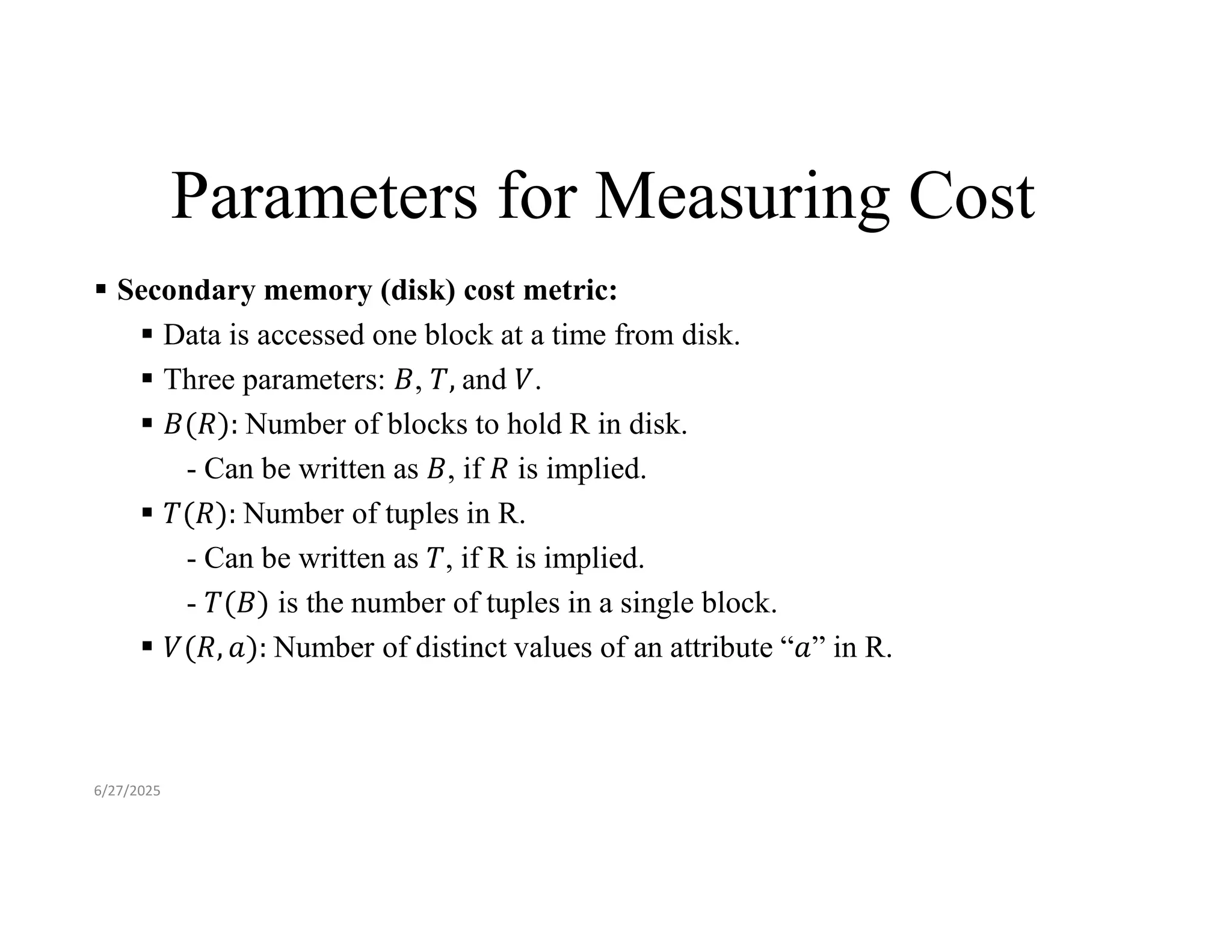 Parameters for Measuring Cost  Secondary memory (disk) cost metric:  Data is accessed one block at a time from disk.  Three parameters: , and .  Number of blocks to hold R in disk. - Can be written as , if is implied.  Number of tuples in R. - Can be written as , if R is implied. - is the number of tuples in a single block.  Number of distinct values of an attribute “ ” in R. 6/27/2025 