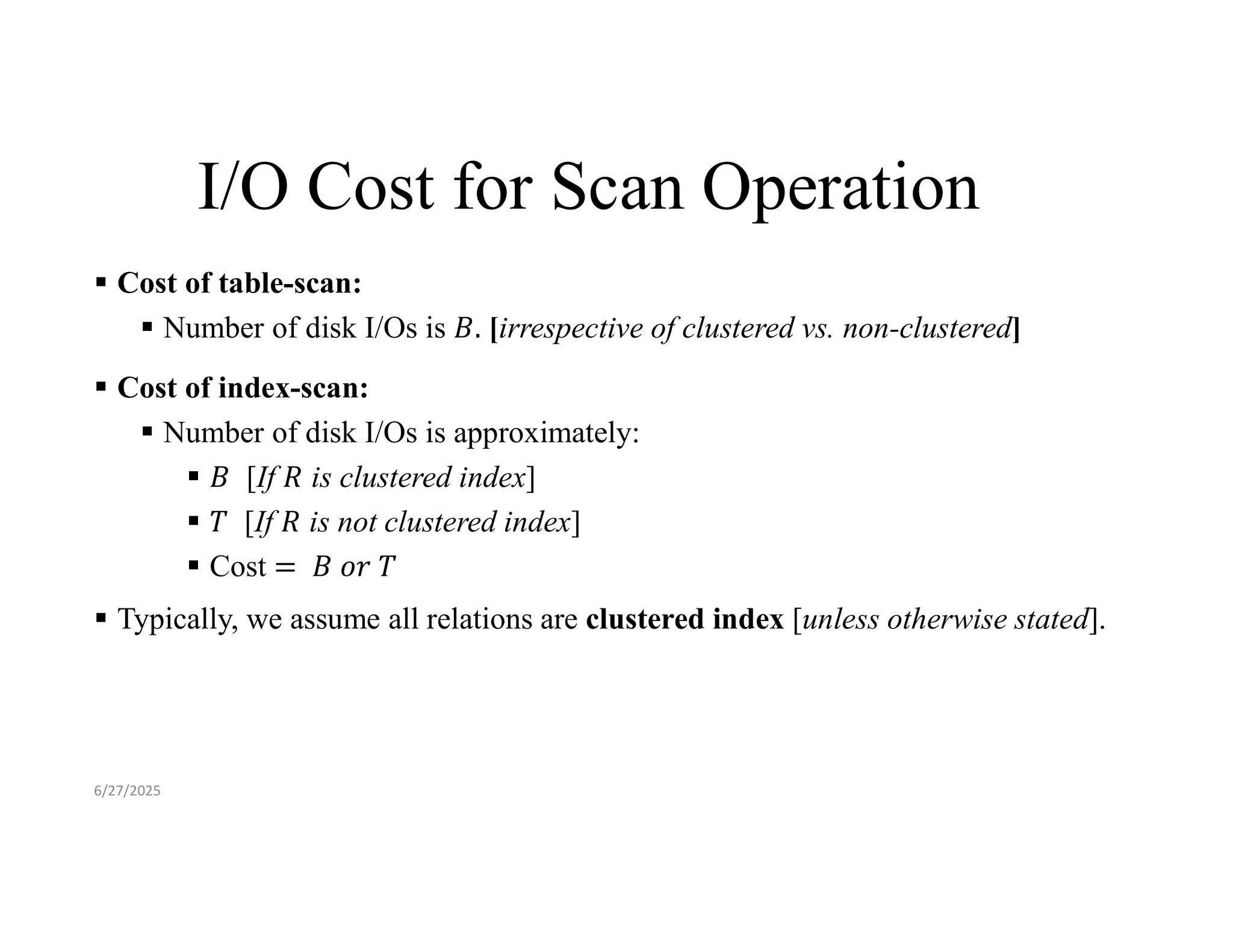 I/O Cost for Scan Operation  Cost of table-scan:  Number of disk I/Os is [irrespective of clustered vs. non-clustered]  Cost of index-scan:  Number of disk I/Os is approximately:  [If is clustered index]  [If is not clustered index]  Cost  Typically, we assume all relations are clustered index [unless otherwise stated]. 6/27/2025 