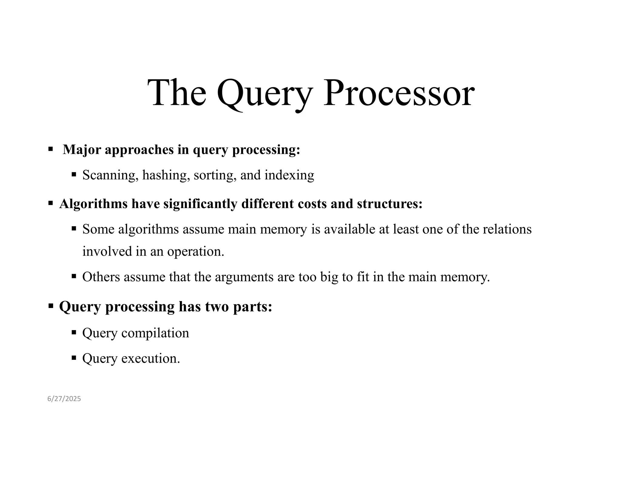 The Query Processor  Major approaches in query processing:  Scanning, hashing, sorting, and indexing  Algorithms have significantly different costs and structures:  Some algorithms assume main memory is available at least one of the relations involved in an operation.  Others assume that the arguments are too big to fit in the main memory.  Query processing has two parts:  Query compilation  Query execution. 6/27/2025 