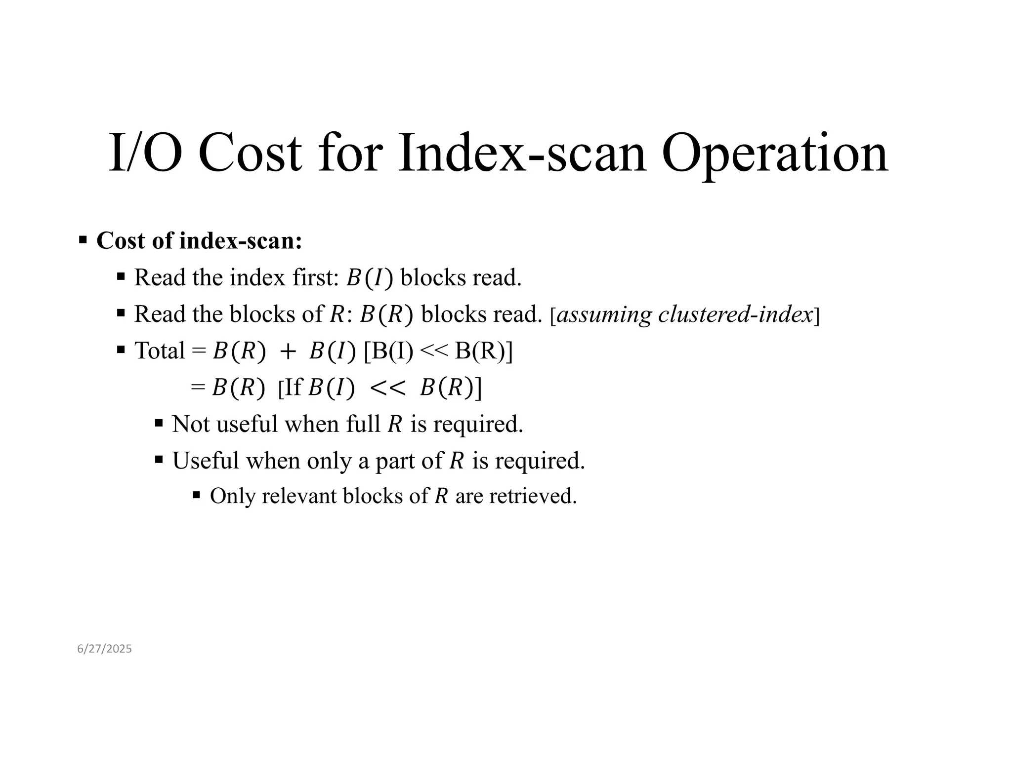 I/O Cost for Index-scan Operation  Cost of index-scan:  Read the index first: blocks read.  Read the blocks of : blocks read. [assuming clustered-index]  Total = [B(I) << B(R)] = [If  Not useful when full is required.  Useful when only a part of is required.  Only relevant blocks of are retrieved. 6/27/2025 